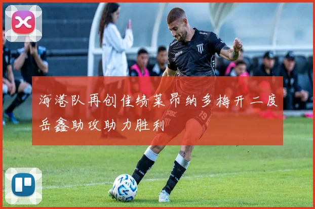 海港队再创佳绩莱昂纳多梅开二度岳鑫助攻助力胜利