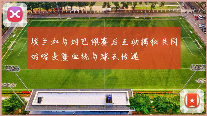 埃兰加与姆巴佩赛后互动揭秘共同的喀麦隆血统与球衣传递