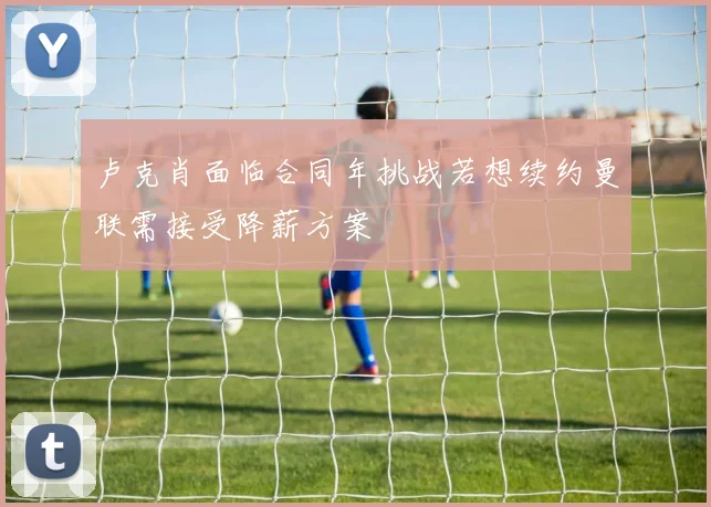 卢克肖面临合同年挑战若想续约曼联需接受降薪方案