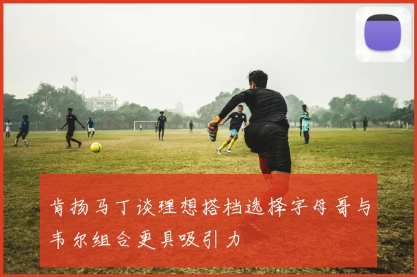 肯扬马丁谈理想搭档选择字母哥与韦尔组合更具吸引力