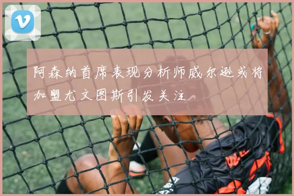 阿森纳首席表现分析师威尔逊或将加盟尤文图斯引发关注