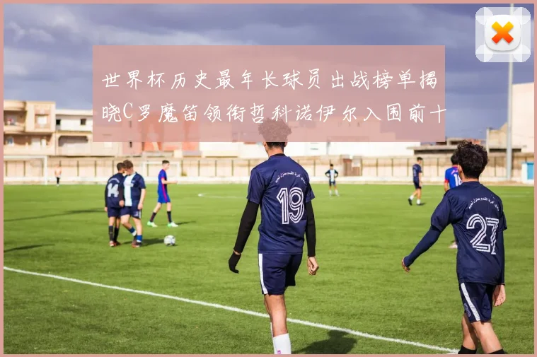 世界杯历史最年长球员出战榜单揭晓C罗魔笛领衔哲科诺伊尔入围前十