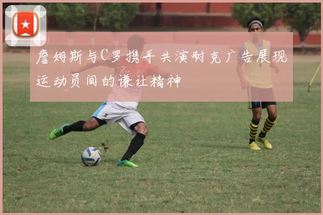 詹姆斯与C罗携手共演耐克广告展现运动员间的谦让精神