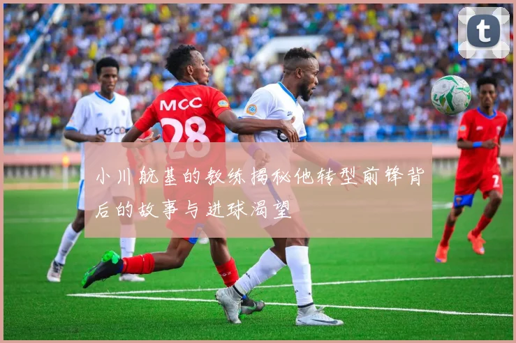 小川航基的教练揭秘他转型前锋背后的故事与进球渴望