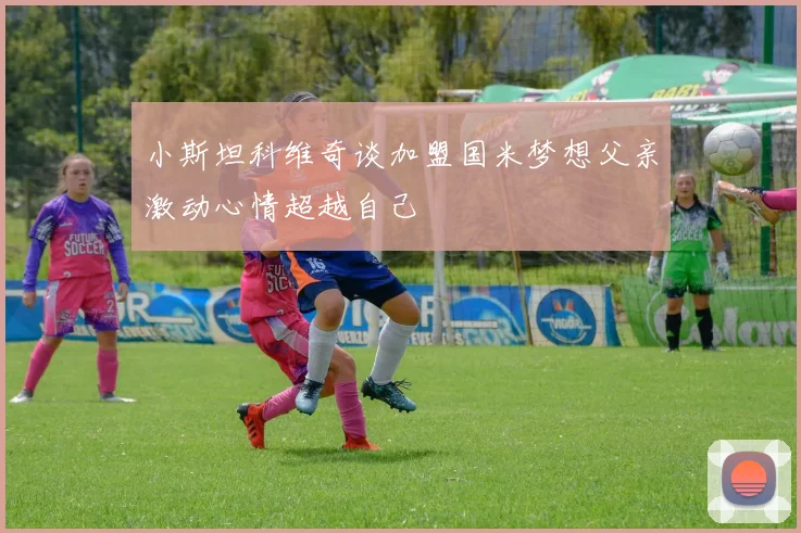 小斯坦科维奇谈加盟国米梦想父亲激动心情超越自己
