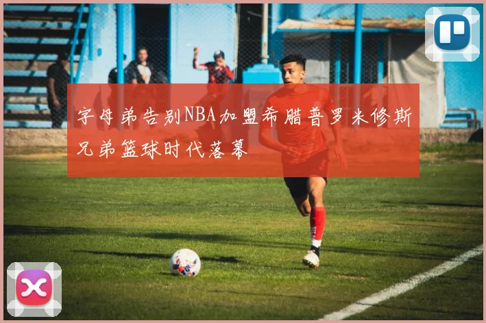 字母弟告别NBA加盟希腊普罗米修斯兄弟篮球时代落幕